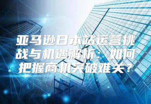 亚马逊日本站运营挑战与机遇解析：如何把握商机突破难关？