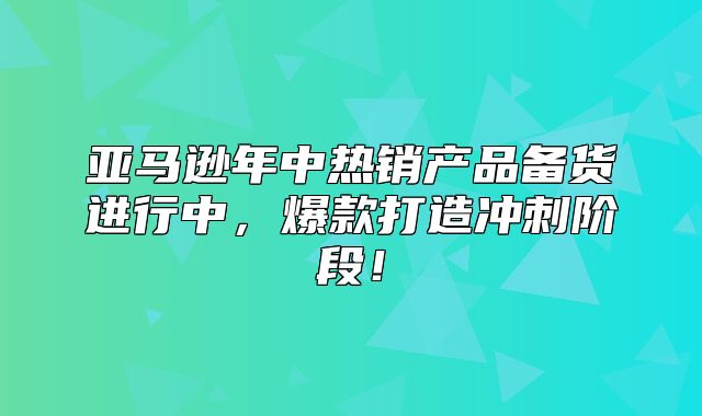 亚马逊年中热销产品备货进行中，爆款打造冲刺阶段！