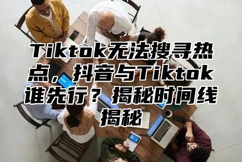 Tiktok无法搜寻热点，抖音与Tiktok谁先行？揭秘时间线揭秘