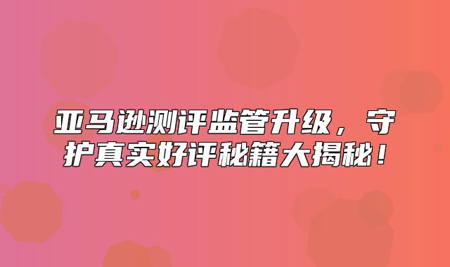 亚马逊测评监管升级，守护真实好评秘籍大揭秘！