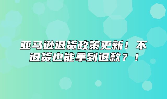 亚马逊退货政策更新！不退货也能拿到退款？！