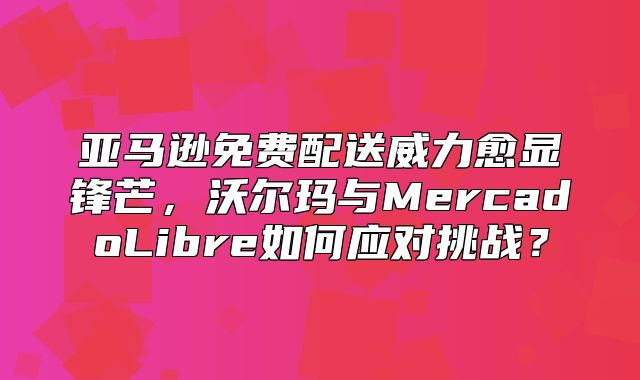 亚马逊免费配送威力愈显锋芒，沃尔玛与MercadoLibre如何应对挑战？
