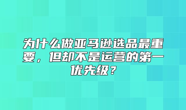 为什么做亚马逊选品最重要，但却不是运营的第一优先级？
