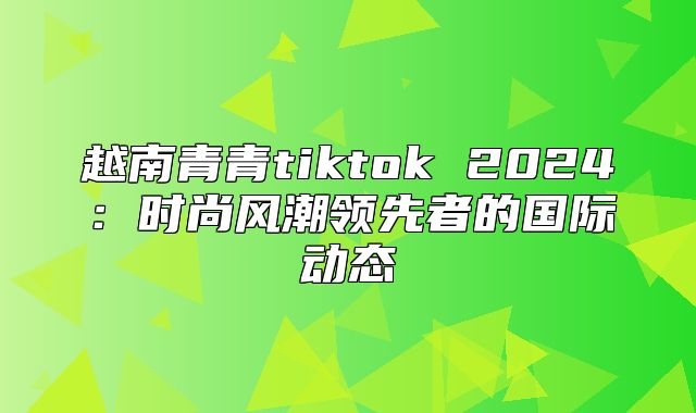 越南青青tiktok 2025时尚风潮领先者的国际动态