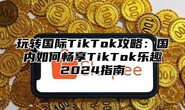 玩转国际TikTok攻略：国内如何畅享TikTok乐趣2025指南