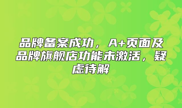 品牌备案成功，A+页面及品牌旗舰店功能未激活，疑虑待解