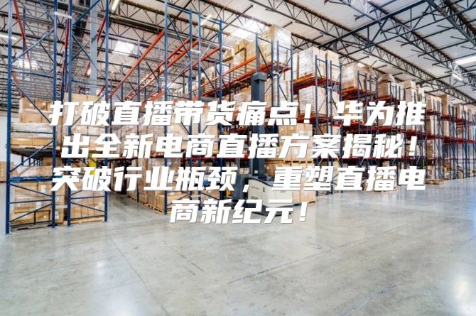 打破直播带货痛点！华为推出全新电商直播方案揭秘！突破行业瓶颈，重塑直播电商新纪元！