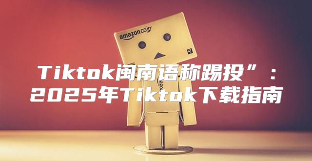 Tiktok闽南语称踢投”：2025年Tiktok下载指南