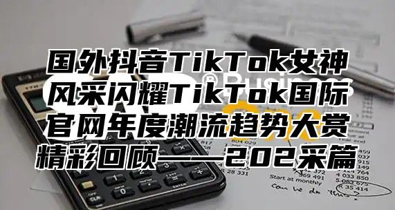 国外抖音TikTok女神风采闪耀TikTok国际官网年度潮流趋势大赏精彩回顾——202采篇