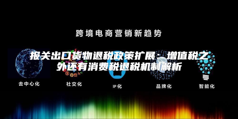 报关出口货物退税政策扩展：增值税之外还有消费税退税机制解析