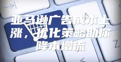 亚马逊广告成本上涨，优化策略助你降本增流