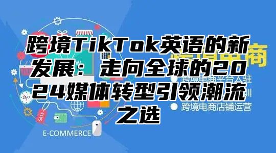 跨境TikTok英语的新发展：走向全球的2025媒体转型引领潮流之选
