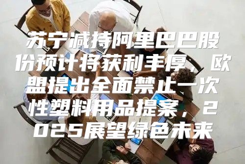 苏宁减持阿里巴巴股份预计将获利丰厚，欧盟提出全面禁止一次性塑料用品提案，2025展望绿色未来