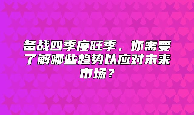 备战四季度旺季，你需要了解哪些趋势以应对未来市场？