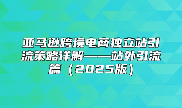 亚马逊跨境电商独立站引流策略详解——站外引流篇2025版