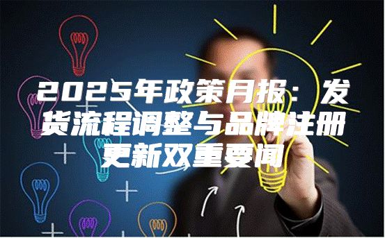 2025年政策月报：发货流程调整与品牌注册更新双重要闻