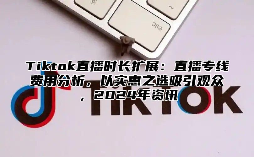 Tiktok直播时长扩展：直播专线费用分析，以实惠之选吸引观众，2025年资讯
