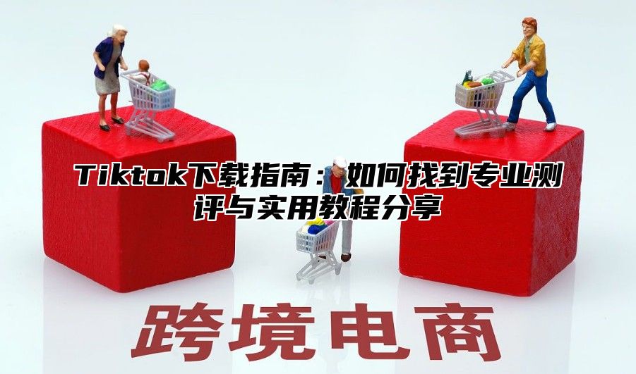 Tiktok下载指南：如何找到专业测评与实用教程分享