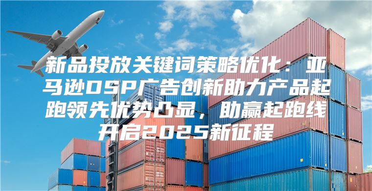 新品投放关键词策略优化：亚马逊DSP广告创新助力产品起跑领先优势凸显，助赢起跑线开启2025新征程