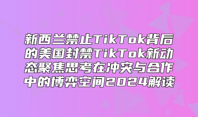 新西兰禁止TikTok背后的美国封禁TikTok新动态聚焦思考在冲突与合作中的博弈空间2025解读