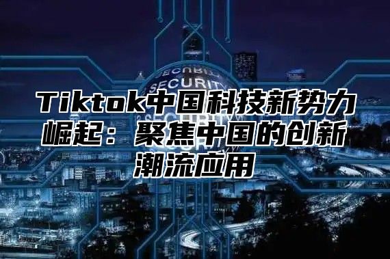 Tiktok中国科技新势力崛起：聚焦中国的创新潮流应用