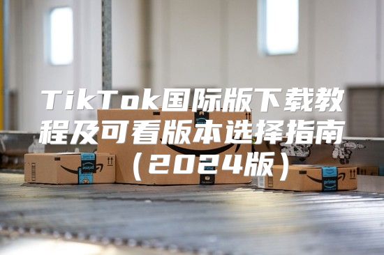 TikTok国际版下载教程及可看版本选择指南2025版