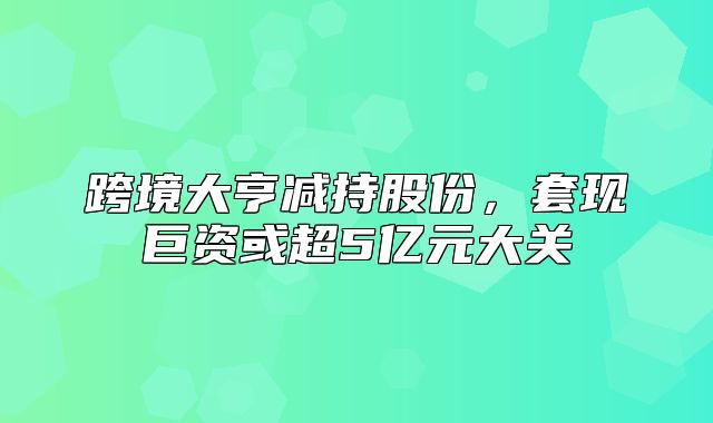 跨境大亨减持股份，套现巨资或超5亿元大关
