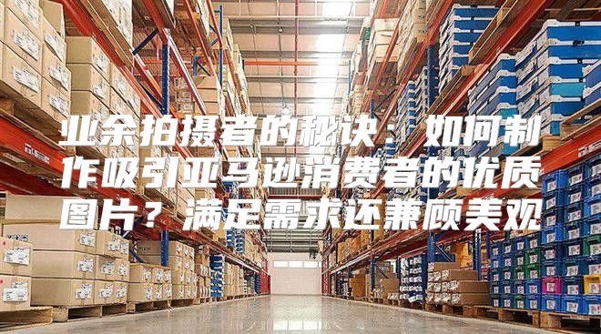 业余拍摄者的秘诀：如何制作吸引亚马逊消费者的优质图片？满足需求还兼顾美观