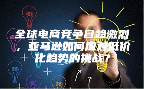 全球电商竞争日趋激烈，亚马逊如何应对低价化趋势的挑战？
