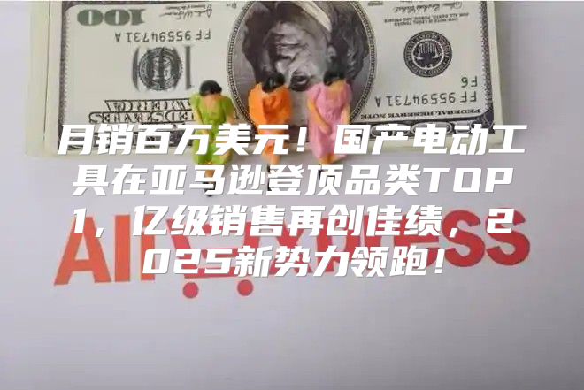 月销百万美元！国产电动工具在亚马逊登顶品类TOP1，亿级销售再创佳绩，2025新势力领跑！
