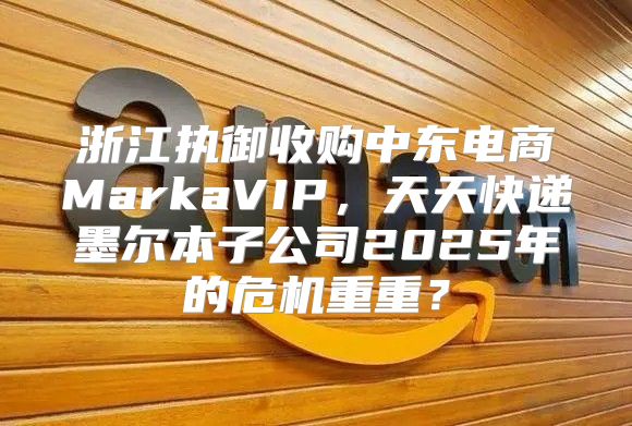 浙江执御收购中东电商MarkaVIP，天天快递墨尔本子公司2025年的危机重重？