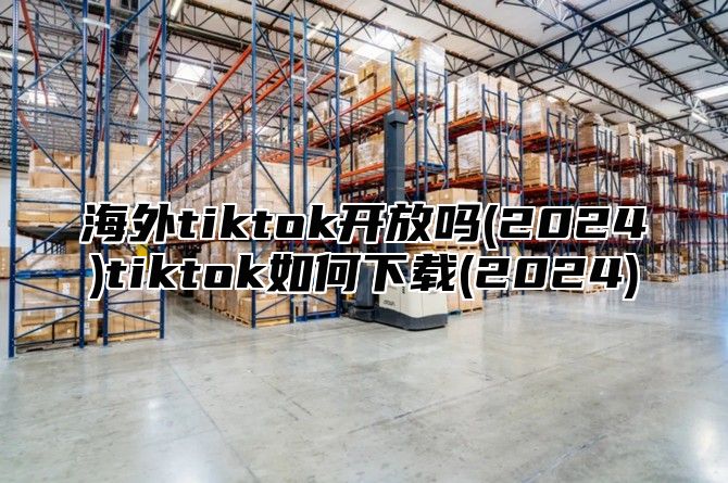 海外tiktok开放吗(2025)tiktok如何下载(2025)
