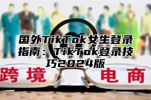 国外TikTok女生登录指南：TikTok登录技巧2025版