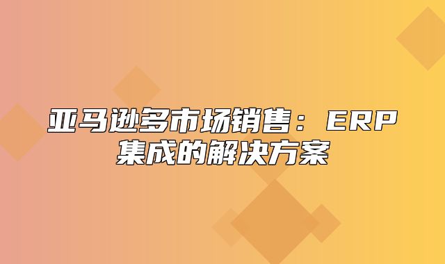亚马逊多市场销售：ERP集成的解决方案