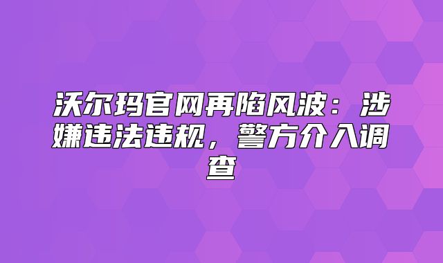 沃尔玛官网再陷风波：涉嫌违法违规，警方介入调查
