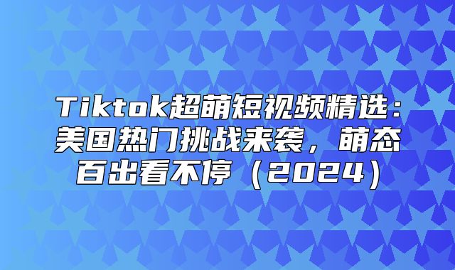 Tiktok超萌短视频精选：美国热门挑战来袭，萌态百出看不停2025