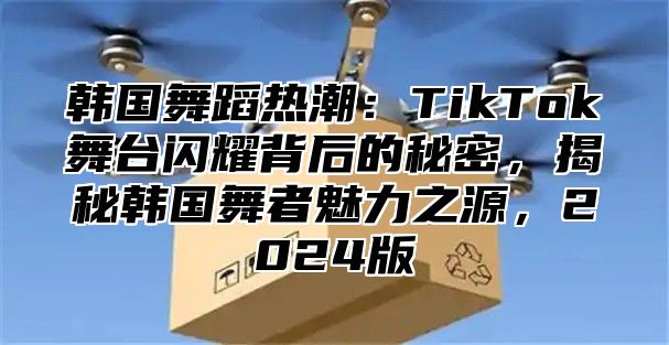 韩国舞蹈热潮：TikTok舞台闪耀背后的秘密，揭秘韩国舞者魅力之源，2025版