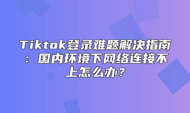 Tiktok登录难题解决指南：国内环境下网络连接不上怎么办？