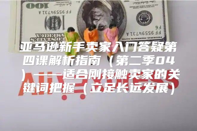 亚马逊新手卖家入门答疑第四课解析指南第二季04——适合刚接触卖家的关键词把握立足长远发展