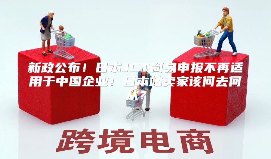 新政公布！日本JCT简易申报不再适用于中国企业！日本站卖家该何去何从？