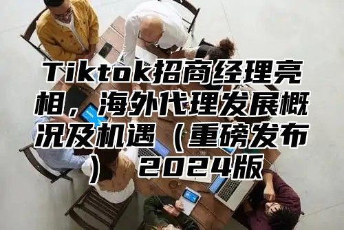Tiktok招商经理亮相，海外代理发展概况及机遇重磅发布 2025版