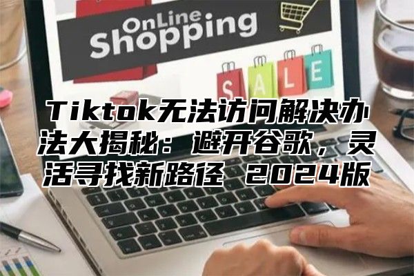 Tiktok无法访问解决办法大揭秘：避开谷歌，灵活寻找新路径 2025版