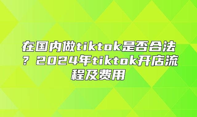 在国内做tiktok是否合法？2025年tiktok开店流程及费用