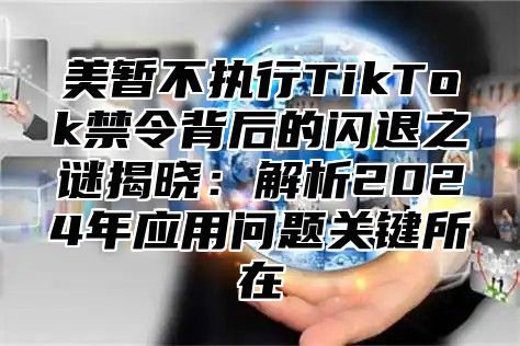 美暂不执行TikTok禁令背后的闪退之谜揭晓：解析2025年应用问题关键所在