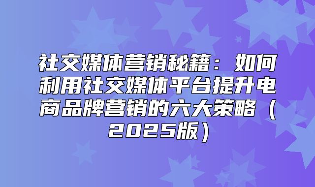 社交媒体营销秘籍：如何利用社交媒体平台提升电商品牌营销的六大策略2025版