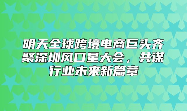 明天全球跨境电商巨头齐聚深圳风口星大会，共谋行业未来新篇章