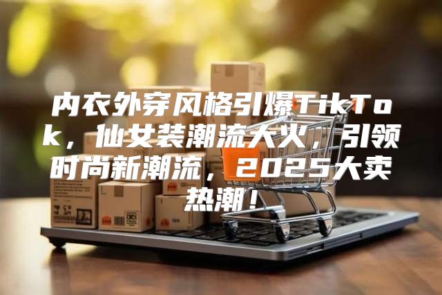 内衣外穿风格引爆TikTok，仙女装潮流大火，引领时尚新潮流，2025大卖热潮！
