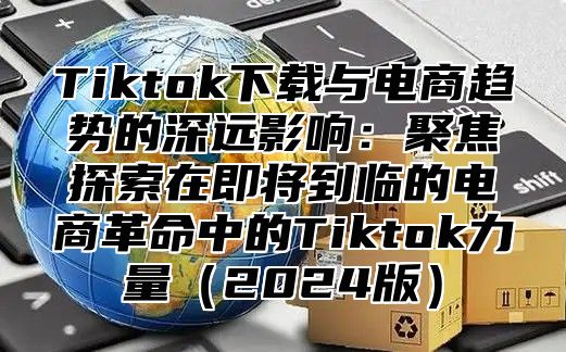 Tiktok下载与电商趋势的深远影响：聚焦探索在即将到临的电商革命中的Tiktok力量2025版