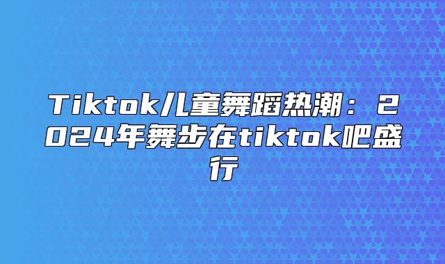 Tiktok儿童舞蹈热潮：2025年舞步在tiktok吧盛行