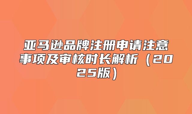 亚马逊品牌注册申请注意事项及审核时长解析2025版